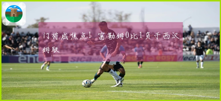 门将成焦点！富勒姆0比1负于西汉姆联