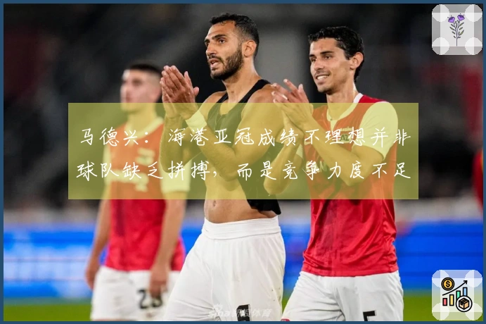 马德兴：海港亚冠成绩不理想并非球队缺乏拼搏，而是竞争力度不足