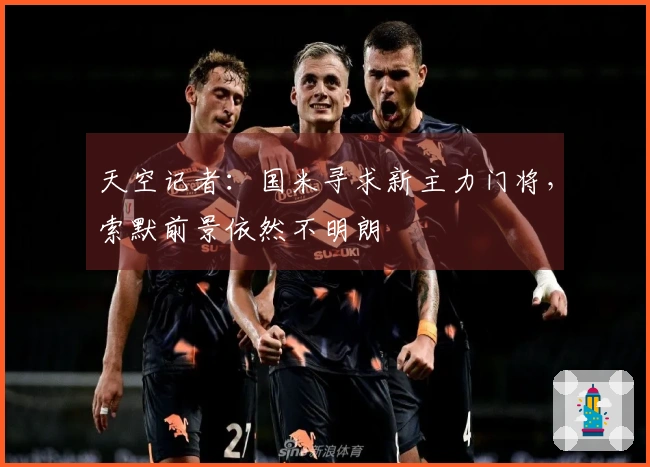 天空记者：国米寻求新主力门将，索默前景依然不明朗