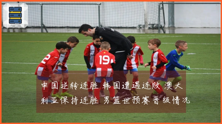 中国逆转连胜 韩国遭遇连败 澳大利亚保持连胜 男篮世预赛晋级情况分析