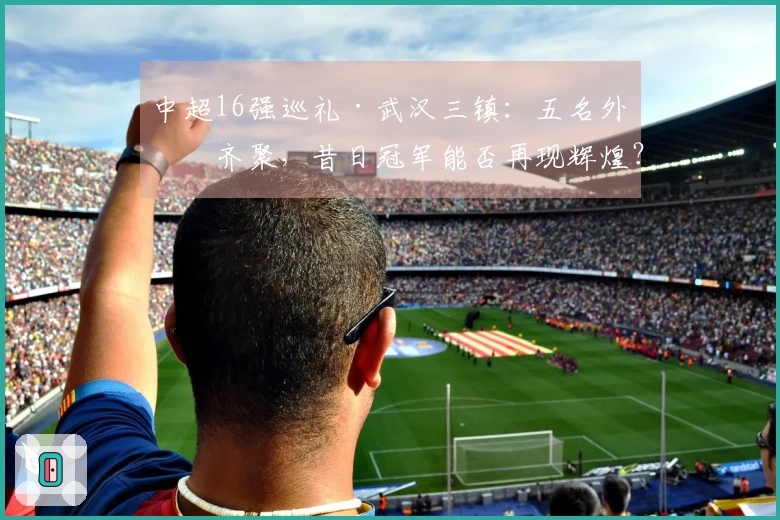 中超16强巡礼·武汉三镇：五名外援齐聚，昔日冠军能否再现辉煌？