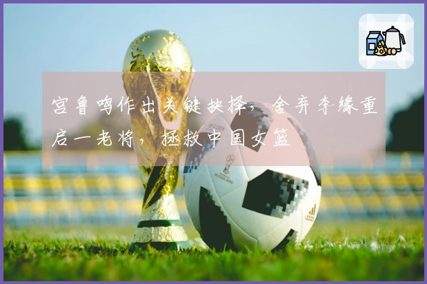 宫鲁鸣作出关键抉择，舍弃李缘重启一老将，拯救中国女篮