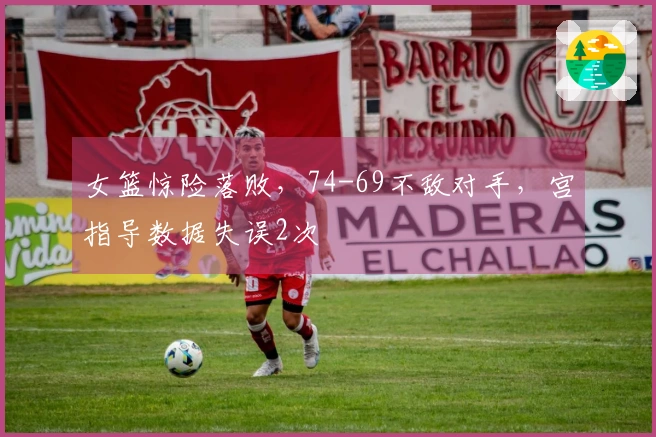 女篮惊险落败，74-69不敌对手，宫指导数据失误2次