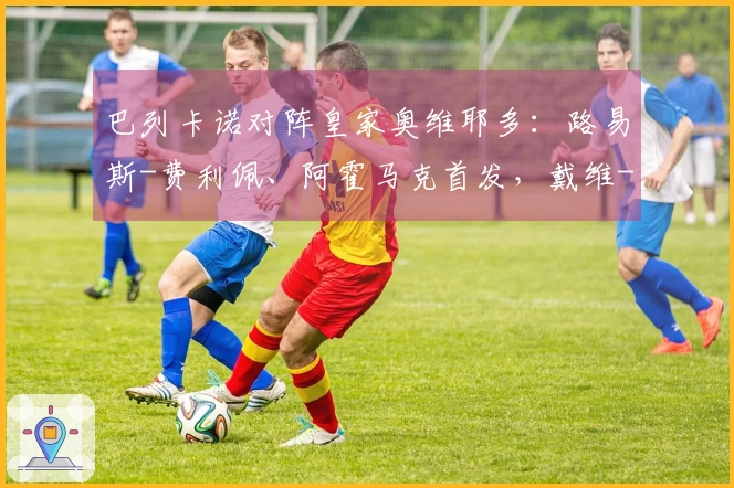 巴列卡诺对阵皇家奥维耶多：路易斯-费利佩、阿霍马克首发，戴维-卡尔莫与比尼亚斯参赛