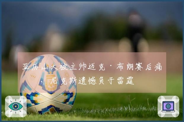 亚历山大被主帅迈克·布朗赛后痛批，尼克斯遗憾负于雷霆