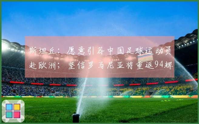 斯坦丘：愿意引荐中国足球运动员赴欧洲；坚信罗马尼亚将重返94辉煌时刻