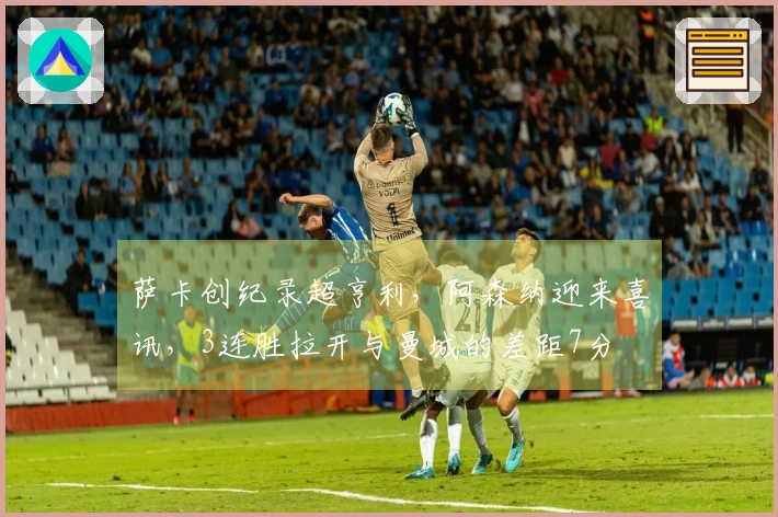 萨卡创纪录超亨利，阿森纳迎来喜讯，3连胜拉开与曼城的差距7分