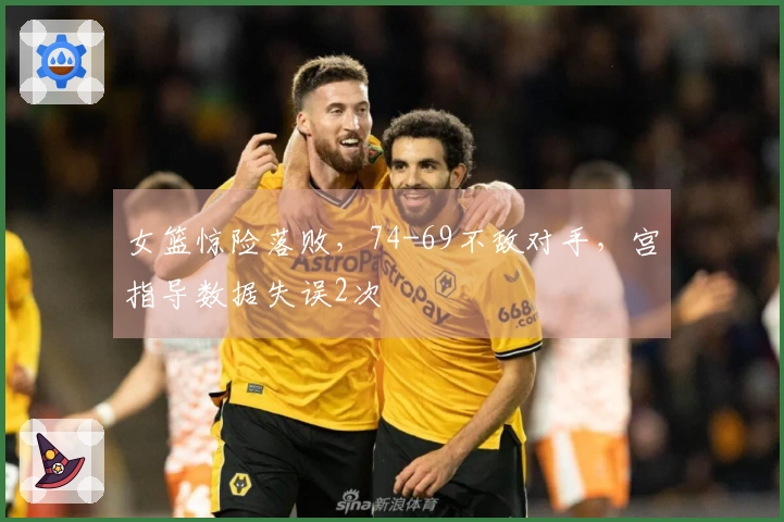 女篮惊险落败，74-69不敌对手，宫指导数据失误2次