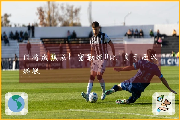门将成焦点！富勒姆0比1负于西汉姆联