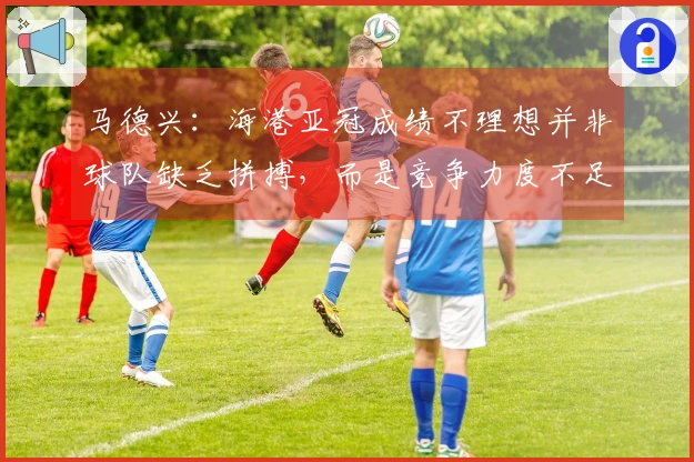 马德兴：海港亚冠成绩不理想并非球队缺乏拼搏，而是竞争力度不足