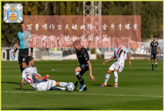 宫鲁鸣作出关键抉择，舍弃李缘重启一老将，拯救中国女篮