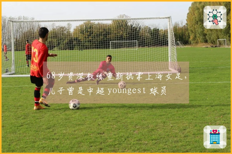 68岁资深教练重新执掌上海女足，儿子曾是中超 youngest 球员