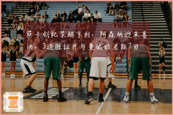 萨卡创纪录超亨利，阿森纳迎来喜讯，3连胜拉开与曼城的差距7分