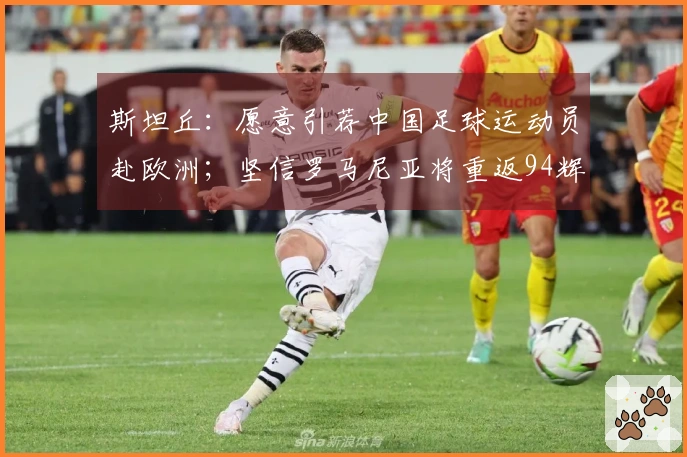 斯坦丘：愿意引荐中国足球运动员赴欧洲；坚信罗马尼亚将重返94辉煌时刻