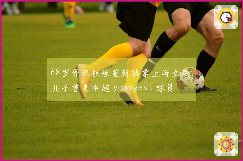 68岁资深教练重新执掌上海女足，儿子曾是中超 youngest 球员